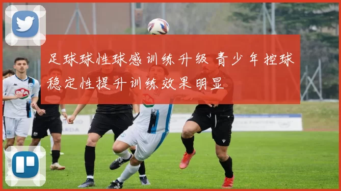 足球球性球感训练升级 青少年控球稳定性提升训练效果明显