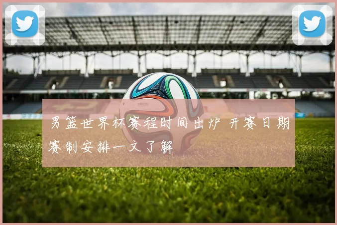 男篮世界杯赛程时间出炉 开赛日期赛制安排一文了解