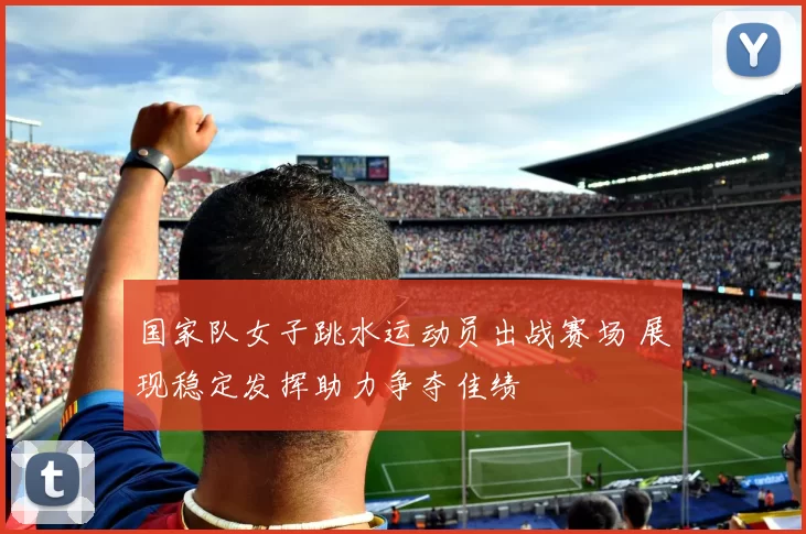 国家队女子跳水运动员出战赛场 展现稳定发挥助力争夺佳绩