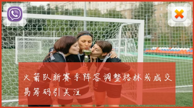 火箭队新赛季阵容调整格林或成交易筹码引关注