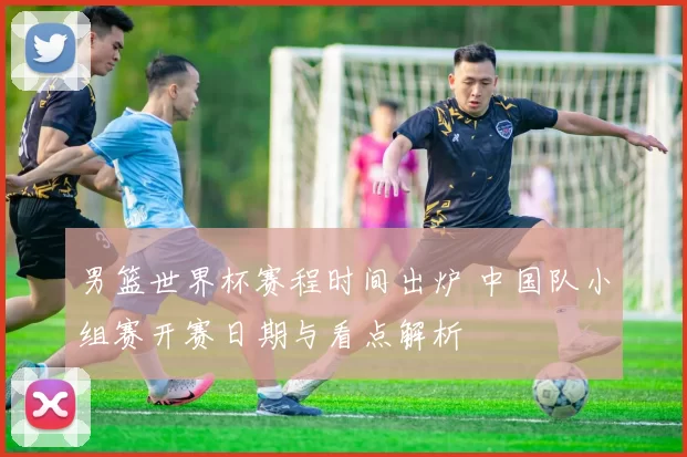 男篮世界杯赛程时间出炉 中国队小组赛开赛日期与看点解析