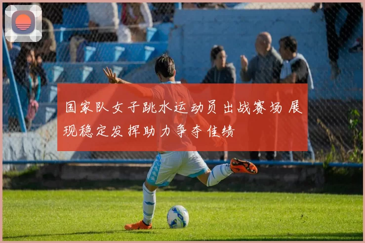 国家队女子跳水运动员出战赛场 展现稳定发挥助力争夺佳绩