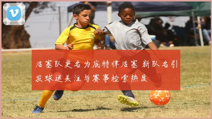 活塞队更名为底特律活塞 新队名引发球迷关注与赛事检索热度