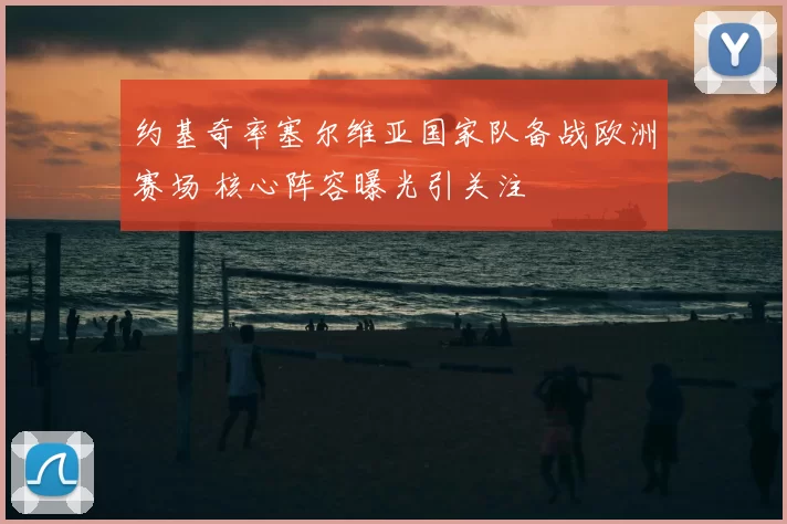 约基奇率塞尔维亚国家队备战欧洲赛场 核心阵容曝光引关注