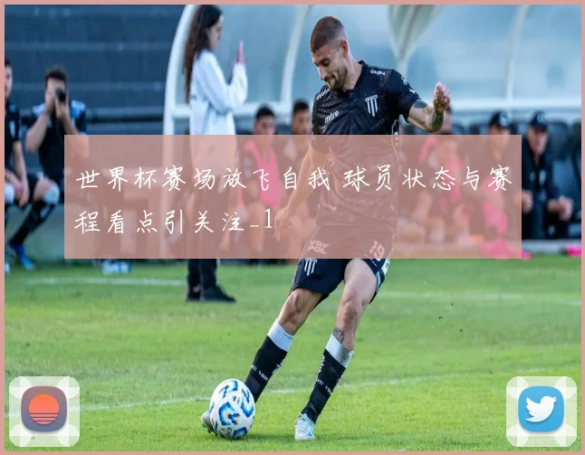 世界杯赛场放飞自我 球员状态与赛程看点引关注_1