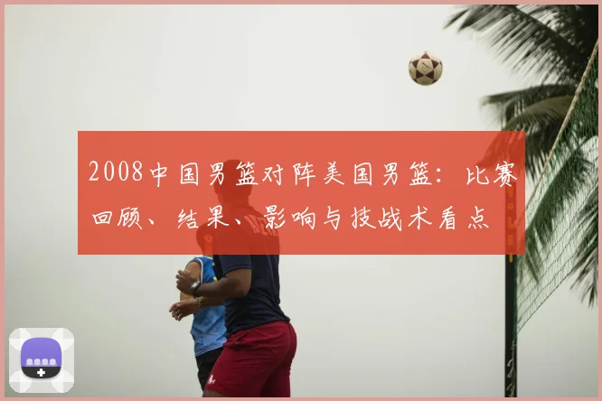 2008中国男篮对阵美国男篮：比赛回顾、结果、影响与技战术看点