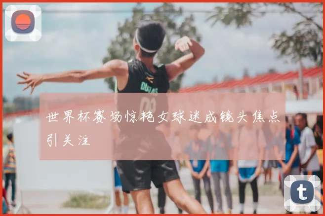 世界杯赛场惊艳女球迷成镜头焦点引关注